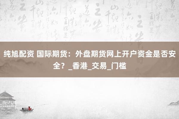 纯旭配资 国际期货：外盘期货网上开户资金是否安全？_香港_交易_门槛