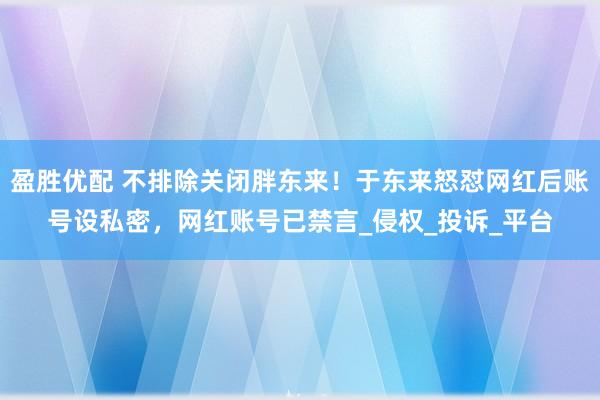 盈胜优配 不排除关闭胖东来！于东来怒怼网红后账号设私密，网红账号已禁言_侵权_投诉_平台