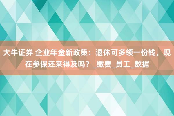 大牛证券 企业年金新政策：退休可多领一份钱，现在参保还来得及吗？_缴费_员工_数据