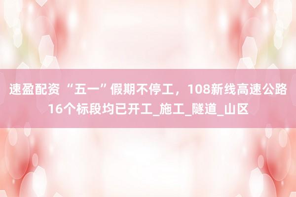 速盈配资 “五一”假期不停工，108新线高速公路16个标段均已开工_施工_隧道_山区