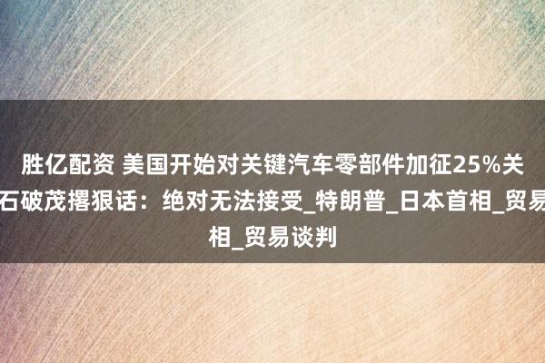 胜亿配资 美国开始对关键汽车零部件加征25%关税，石破茂撂狠话：绝对无法接受_特朗普_日本首相_贸易谈判