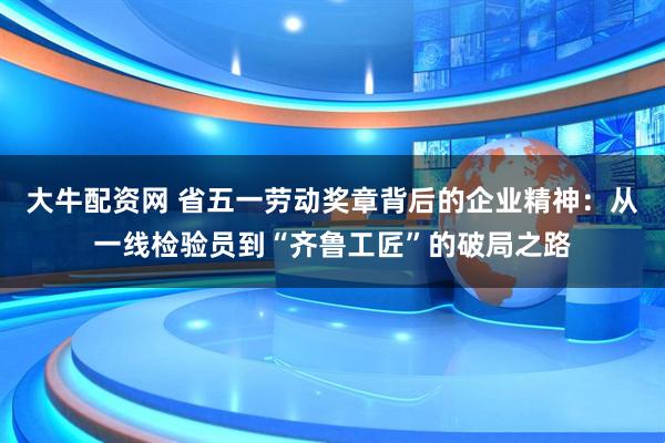 大牛配资网 省五一劳动奖章背后的企业精神：从一线检验员到“齐鲁工匠”的破局之路