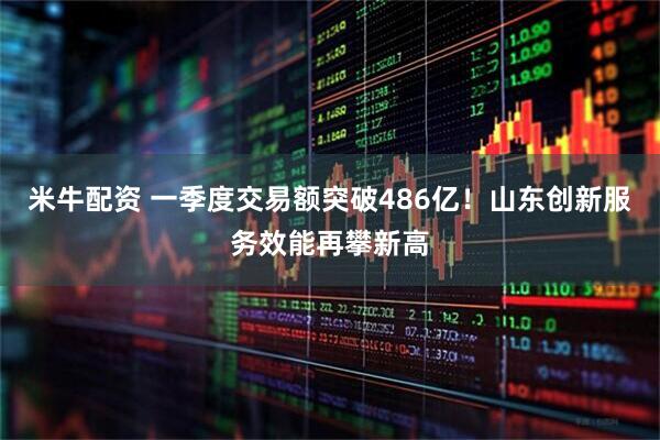 米牛配资 一季度交易额突破486亿！山东创新服务效能再攀新高