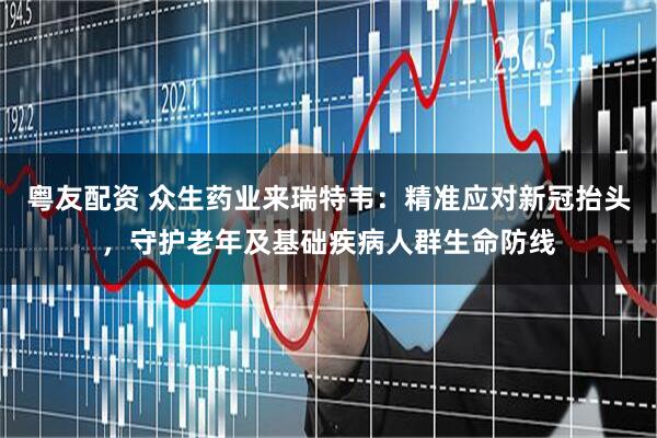 粤友配资 众生药业来瑞特韦：精准应对新冠抬头，守护老年及基础疾病人群生命防线