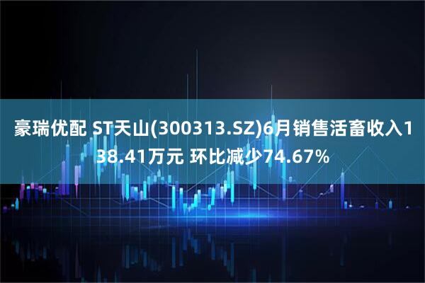 豪瑞优配 ST天山(300313.SZ)6月销售活畜收入138.41万元 环比减少74.67%
