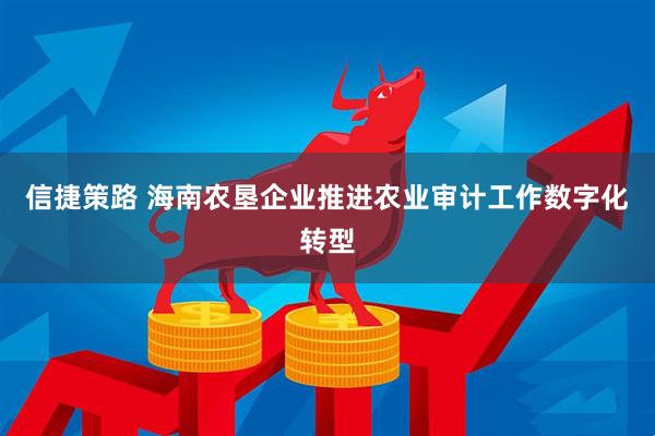 信捷策路 海南农垦企业推进农业审计工作数字化转型