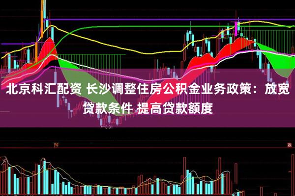 北京科汇配资 长沙调整住房公积金业务政策：放宽贷款条件 提高贷款额度