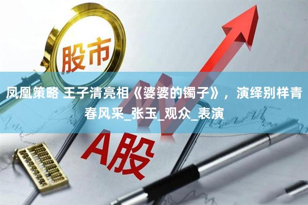 凤凰策略 王子清亮相《婆婆的镯子》，演绎别样青春风采_张玉_观众_表演