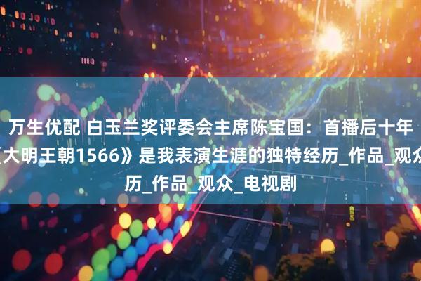 万生优配 白玉兰奖评委会主席陈宝国：首播后十年沉寂，《大明王朝1566》是我表演生涯的独特经历_作品_观众_电视剧