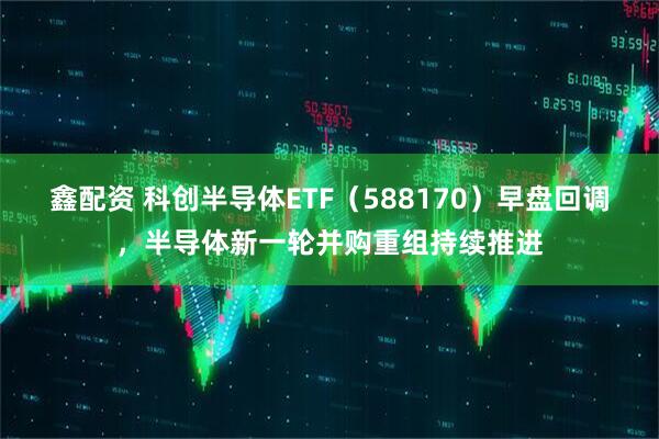 鑫配资 科创半导体ETF（588170）早盘回调，半导体新一轮并购重组持续推进