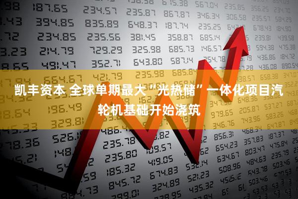 凯丰资本 全球单期最大“光热储”一体化项目汽轮机基础开始浇筑