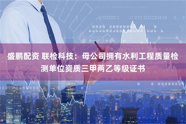 盛鹏配资 联检科技：母公司拥有水利工程质量检测单位资质三甲两乙等级证书
