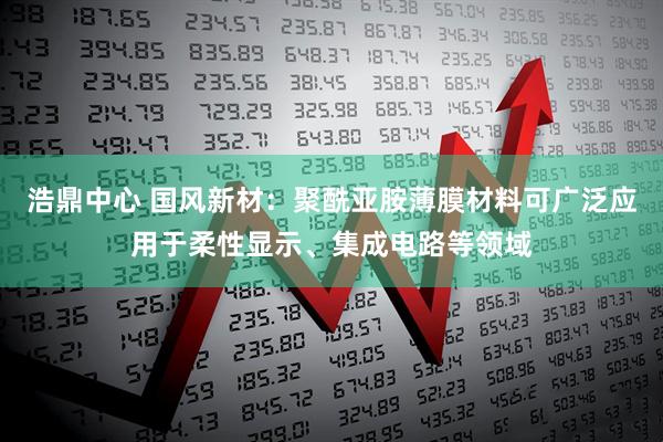 浩鼎中心 国风新材：聚酰亚胺薄膜材料可广泛应用于柔性显示、集成电路等领域