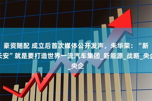 豪资随配 成立后首次媒体公开发声，朱华荣：“新长安”就是要打造世界一流汽车集团_新能源_战略_央企