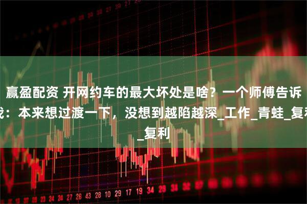 赢盈配资 开网约车的最大坏处是啥？一个师傅告诉我：本来想过渡一下，没想到越陷越深_工作_青蛙_复利