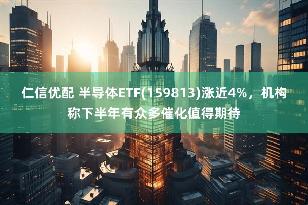 仁信优配 半导体ETF(159813)涨近4%，机构称下半年有众多催化值得期待