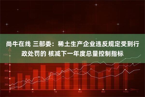 尚牛在线 三部委：稀土生产企业违反规定受到行政处罚的 核减下一年度总量控制指标