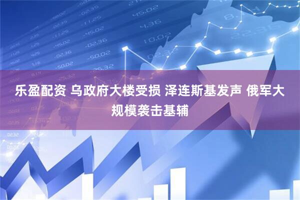 乐盈配资 乌政府大楼受损 泽连斯基发声 俄军大规模袭击基辅