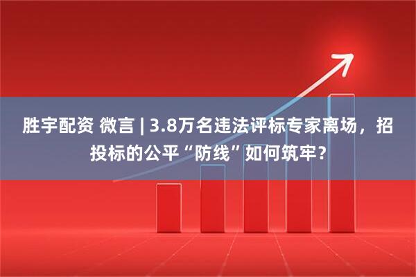 胜宇配资 微言 | 3.8万名违法评标专家离场，招投标的公平“防线”如何筑牢？