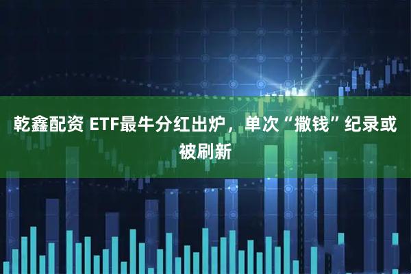 乾鑫配资 ETF最牛分红出炉，单次“撒钱”纪录或被刷新