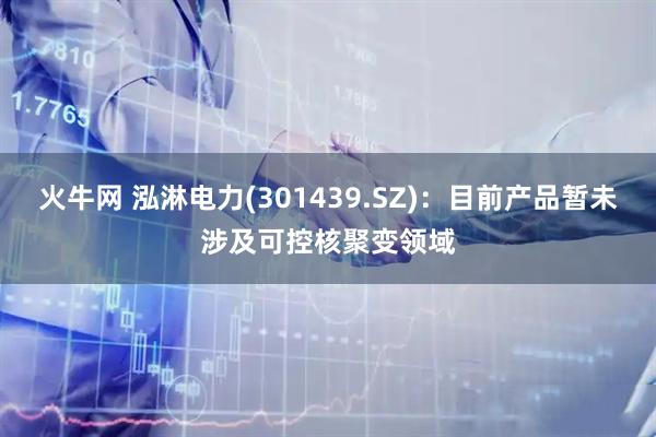 火牛网 泓淋电力(301439.SZ)：目前产品暂未涉及可控核聚变领域