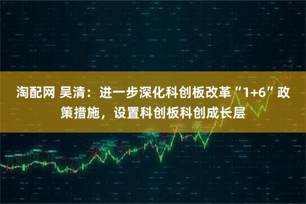 淘配网 吴清：进一步深化科创板改革“1+6”政策措施，设置科创板科创成长层