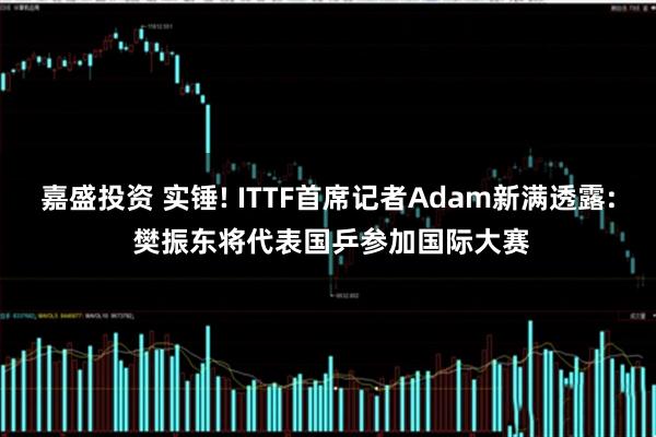 嘉盛投资 实锤! ITTF首席记者Adam新满透露: 樊振东将代表国乒参加国际大赛