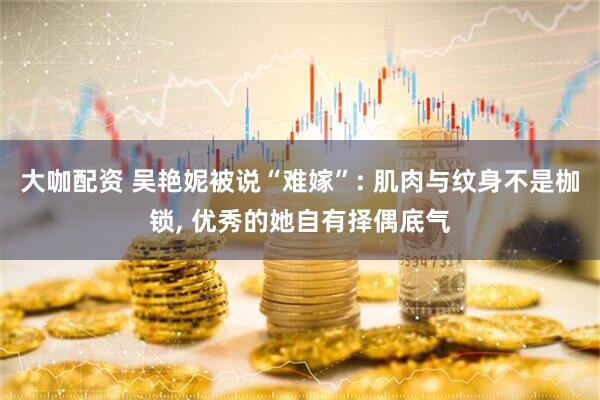 大咖配资 吴艳妮被说“难嫁”: 肌肉与纹身不是枷锁, 优秀的她自有择偶底气